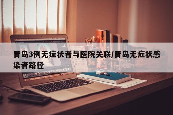 青岛3例无症状者与医院关联/青岛无症状感染者路径