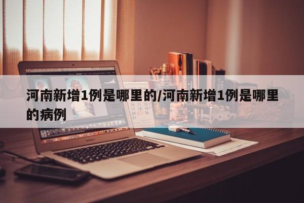 河南新增1例是哪里的/河南新增1例是哪里的病例