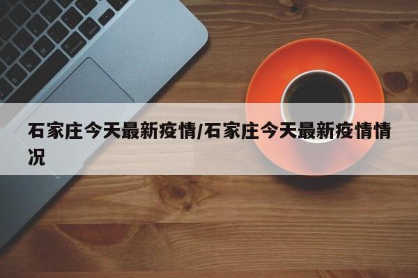 石家庄今天最新疫情/石家庄今天最新疫情情况