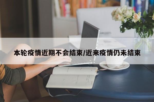 本轮疫情近期不会结束/近来疫情仍未结束