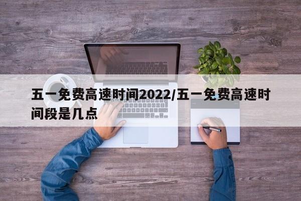 五一免费高速时间2022/五一免费高速时间段是几点