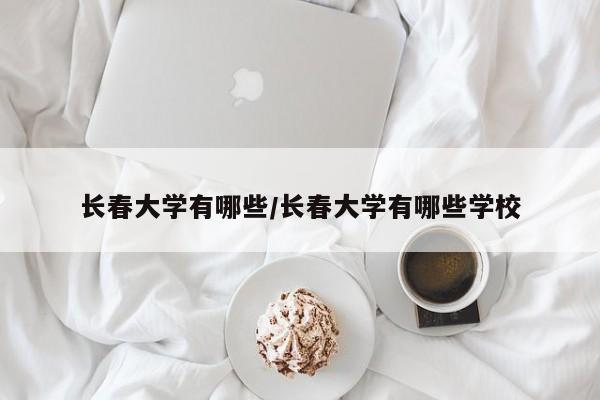 长春大学有哪些/长春大学有哪些学校