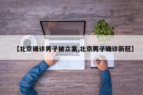 【北京确诊男子被立案,北京男子确诊新冠】