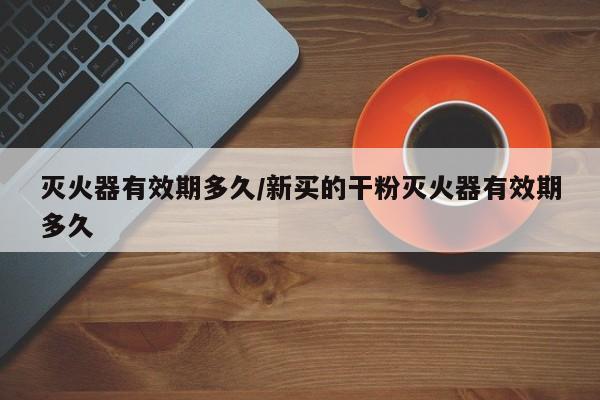 灭火器有效期多久/新买的干粉灭火器有效期多久
