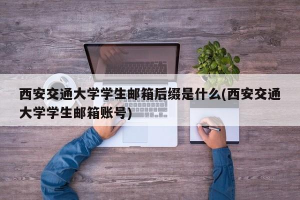 西安交通大学学生邮箱后缀是什么(西安交通大学学生邮箱账号)