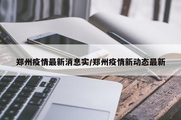 郑州疫情最新消息实/郑州疫情新动态最新