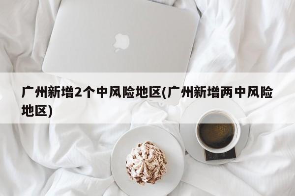 广州新增2个中风险地区(广州新增两中风险地区)