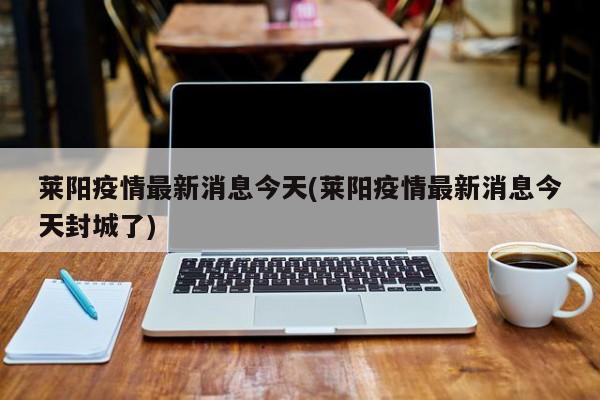 莱阳疫情最新消息今天(莱阳疫情最新消息今天封城了)