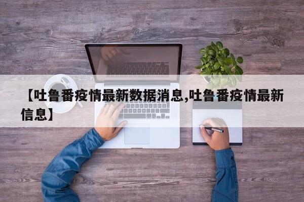 【吐鲁番疫情最新数据消息,吐鲁番疫情最新信息】