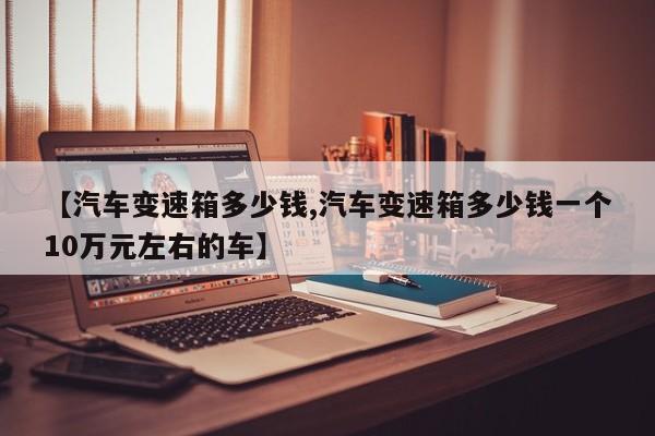【汽车变速箱多少钱,汽车变速箱多少钱一个10万元左右的车】